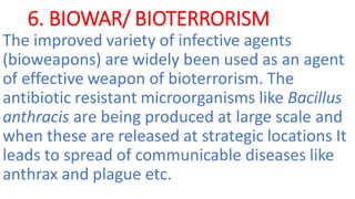 6. BIOWAR/ BIOTERRORISM
The improved variety of infective agents
(bioweapons) are widely been used as an agent
of effective weapon of bioterrorism. The
antibiotic resistant microorganisms like Bacillus
anthracis are being produced at large scale and
when these are released at strategic locations It
leads to spread of communicable diseases like
anthrax and plague etc.
 