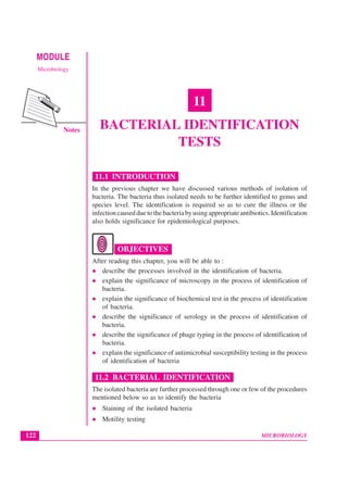MICROBIOLOGY
MODULE Bacterial Identification Tests
Microbiology
122
Notes
11
BACTERIAL IDENTIFICATION
TESTS
11.1 INTRODUCTION
In the previous chapter we have discussed various methods of isolation of
bacteria. The bacteria thus isolated needs to be further identified to genus and
species level. The identification is required so as to cure the illness or the
infectioncausedduetothebacteriabyusingappropriateantibiotics.Identification
also holds significance for epidemiological purposes.
OBJECTIVES
After reading this chapter, you will be able to :
z describe the processes involved in the identification of bacteria.
z explain the significance of microscopy in the process of identification of
bacteria.
z explain the significance of biochemical test in the process of identification
of bacteria.
z describe the significance of serology in the process of identification of
bacteria.
z describe the significance of phage typing in the process of identification of
bacteria.
z explain the significance of antimicrobial susceptibility testing in the process
of identification of bacteria
11.2 BACTERIAL IDENTIFICATION
The isolated bacteria are further processed through one or few of the procedures
mentioned below so as to identify the bacteria
z Staining of the isolated bacteria
z Motility testing
 