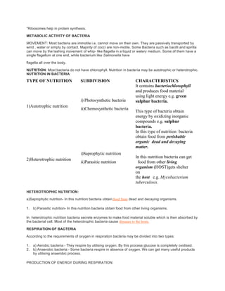 *Ribosomes help in protein synthesis.
METABOLIC ACTIVITY OF BACTERIA
MOVEMENT: Most bacteria are immotile i.e. cannot move on their own. They are passively transported by
wind , water or simply by contact. Majority of cocci are non-motile. Some Bacteria such as bacilli and spirilla
can move by the lashing movement of whip- like flagella in a liquid or watery medium. Some of them have a
single flagellum at one end, while bacterium like Salmonella have
flagella all over the body.
NUTRITION: Most bacteria do not have chlorophyll. Nutrition in bacteria may be autotrophic or heterotrophic.
NUTRITION IN BACTERIA
TYPE OF NUTRITION SUBDIVISION CHARACTERISTICS
1)Autotrophic nutrition
i) Photosynthetic bacteria
ii)Chemosynthetic bacteria
It contains bacteriochlorophyll
and produces food material
using light energy e.g. green
sulphur bacteria.
This type of bacteria obtain
energy by oxidizing inorganic
compounds e.g. sulphur
bacteria.
2)Heterotrophic nutrition
i)Saprophytic nutrition
ii)Parasitic nutrition
In this type of nutrition bacteria
obtain food from perishable
organic dead and decaying
matter.
In this nutrition bacteria can get
food from other living
organism (HOST)gets shelter
on
the host e.g. Mycobacterium
tuberculosis.
HETEROTROPHIC NUTRITION:
a)Saprophytic nutrition- In this nutrition bacteria obtain food from dead and decaying organisms.
1. b) Parasitic nutrition- In this nutrition bacteria obtain food from other living organisms.
In heterotrophic nutrition bacteria secrete enzymes to make food material soluble which is then absorbed by
the bacterial cell. Most of the heterotrophic bacteria cause diseases to the hosts.
RESPIRATION OF BACTERIA
According to the requirements of oxygen in respiration bacteria may be divided into two types:
1. a) Aerobic bacteria:- They respire by utilising oxygen. By this process glucose is completely oxidised.
2. b) Anaerobic bacteria:- Some bacteria respire in absence of oxygen. We can get many useful products
by utilising anaerobic process.
PRODUCTION OF ENERGY DURING RESPIRATION:
 