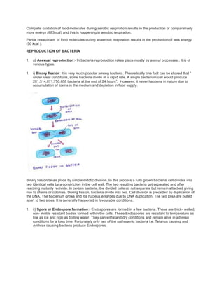 Complete oxidation of food molecules during aerobic respiration results in the production of comparatively
more energy (683kcal) and this is happening in aerobic respiration.
Partial breakdown of food molecules during anaerobic respiration results in the production of less energy
(50 kcal ).
REPRODUCTION OF BACTERIA
1. a) Asexual reproduction:- In bacteria reproduction rakes place mostly by asexul processes . It is of
various types.
1. i) Binary fission: It is very much popular among bacteria. Theoretically one fact can be shared that ”
under ideal conditions, some bacteria divide at a rapid rate. A single bacterium cell would produce
281,514,871,750,658 bacteria at the end of 24 hours”. However, it never happens in nature due to
accumulation of toxins in the medium and depletion in food supply.
Binary fission takes place by simple mitotic division. In this process a fully grown bacterial cell divides into
two identical cells by a constriction in the cell wall. The two resulting bacteria get separated and after
reaching maturity redivide. In certain bacteria, the divided cells do not separate but remain attached giving
rise to chains or colonies. During fission, bacteria divide into two. Cell division is preceded by duplication of
the DNA. The bacterium grows and it’s nucleus enlarges due to DNA duplication. The two DNA are pulled
apart to two sides. It is generally happened in favourable conditions.
1. ii) Spore or Endospore formation:- Endospores are formed in a few bacteria. These are thick- walled,
non- motile resistant bodies formed within the cells. These Endospores are resistant to temperature as
low as ice and high as boiling water. They can withstand dry conditions and remain alive in adverse
conditions for a long time. Fortunately only two of the pathogenic bacteria i.e. Tetanus causing and
Anthrax causing bacteria produce Endospores.
 