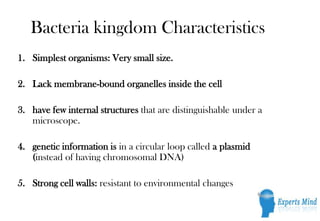Bacteria kingdom Characteristics
1. Simplest organisms: Very small size.

2. Lack membrane-bound organelles inside the cell

3. have few internal structures that are distinguishable under a
   microscope.

4. genetic information is in a circular loop called a plasmid
   (instead of having chromosomal DNA)

5. Strong cell walls: resistant to environmental changes
 