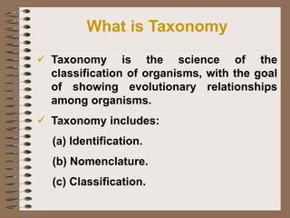 ✓ Taxonomy is the science of the
classification of organisms, with the goal
of showing evolutionary relationships
among organisms.
✓ Taxonomy includes:
(a) Identification.
(b) Nomenclature.
(c) Classification.
What is Taxonomy
 