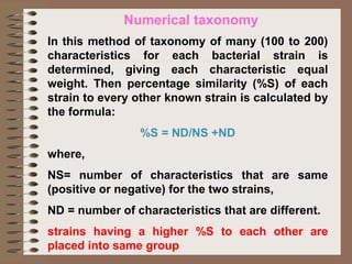 Numerical taxonomy
In this method of taxonomy of many (100 to 200)
characteristics for each bacterial strain is
determined, giving each characteristic equal
weight. Then percentage similarity (%S) of each
strain to every other known strain is calculated by
the formula:
%S = ND/NS +ND
where,
NS= number of characteristics that are same
(positive or negative) for the two strains,
ND = number of characteristics that are different.
strains having a higher %S to each other are
placed into same group
 