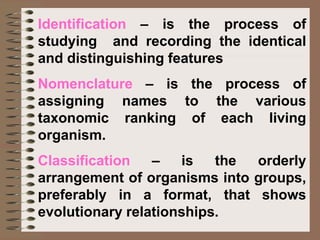 Identification – is the process of
studying and recording the identical
and distinguishing features
Nomenclature – is the process of
assigning names to the various
taxonomic ranking of each living
organism.
Classification – is the orderly
arrangement of organisms into groups,
preferably in a format, that shows
evolutionary relationships.
 