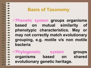 Basis of Taxonomy
✓Phenetic system groups organisms
based on mutual similarity of
phenotypic characteristics. May or
may not correctly match evolutionary
grouping, e.g. motile v/s non motile
bacteria
✓Phylogenetic system groups
organisms based on shared
evolutionary genetic heritage.
 