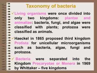 Taxonomy of bacteria
✓Living organisms were once divided into
only two kingdoms: plantae and
animaliae: bacteria, fungi, and algae were
classified with plants; protozoa were
classified as animals.
✓Haeckel in 1865 proposed third kingdom
Protista for unicellular microorganisms
such as bacteria, algae, fungi and
protozoa.
✓ Bacteria were separated into the
Kingdom Procaryotae or Monera in 1969
by Whittaker – five kingdoms
 