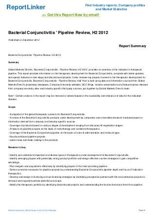 Find Industry reports, Company profiles
ReportLinker                                                                       and Market Statistics
                                                >> Get this Report Now by email!



Bacterial Conjunctivitis ' Pipeline Review, H2 2012
Published on December 2012

                                                                                                             Report Summary

Bacterial Conjunctivitis ' Pipeline Review, H2 2012


Summary


Global Markets Direct's, 'Bacterial Conjunctivitis - Pipeline Review, H2 2012', provides an overview of the indication's therapeutic
pipeline. This report provides information on the therapeutic development for Bacterial Conjunctivitis, complete with latest updates,
and special features on late-stage and discontinued projects. It also reviews key players involved in the therapeutic development for
Bacterial Conjunctivitis. Bacterial Conjunctivitis - Pipeline Review, Half Year is built using data and information sourced from Global
Markets Direct's proprietary databases, Company/University websites, SEC filings, investor presentations and featured press releases
from company/university sites and industry-specific third party sources, put together by Global Markets Direct's team.


Note*: Certain sections in the report may be removed or altered based on the availability and relevance of data for the indicated
disease.


Scope


- A snapshot of the global therapeutic scenario for Bacterial Conjunctivitis.
- A review of the Bacterial Conjunctivitis products under development by companies and universities/research institutes based on
information derived from company and industry-specific sources.
- Coverage of products based on various stages of development ranging from discovery till registration stages.
- A feature on pipeline projects on the basis of monotherapy and combined therapeutics.
- Coverage of the Bacterial Conjunctivitis pipeline on the basis of route of administration and molecule type.
- Key discontinued pipeline projects.
- Latest news and deals relating to the products.


Reasons to buy


- Identify and understand important and diverse types of therapeutics under development for Bacterial Conjunctivitis.
- Identify emerging players with potentially strong product portfolio and design effective counter-strategies to gain competitive
advantage.
- Plan mergers and acquisitions effectively by identifying players of the most promising pipeline.
- Devise corrective measures for pipeline projects by understanding Bacterial Conjunctivitis pipeline depth and focus of Indication
therapeutics.
- Develop and design in-licensing and out-licensing strategies by identifying prospective partners with the most attractive projects to
enhance and expand business potential and scope.
- Modify the therapeutic portfolio by identifying discontinued projects and understanding the factors that drove them from pipeline.




Bacterial Conjunctivitis ' Pipeline Review, H2 2012 (From Slideshare)                                                               Page 1/6
 