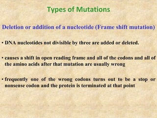 Types of Mutations
Deletion or addition of a nucleotide (Frame shift mutation)
• DNA nucleotides not divisible by three are added or deleted.
• causes a shift in open reading frame and all of the codons and all of
the amino acids after that mutation are usually wrong
• frequently one of the wrong codons turns out to be a stop or
nonsense codon and the protein is terminated at that point
 