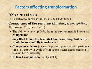 Factors affecting transformation
– DNA size and state
• Sensitive to nucleases (at least 5 X 105 daltons )
– Competence of the recipient (Bacillus, Haemophilus,
Neisseria, Streptococcus)
• The ability to take up DNA from the environment is known as
competence
• only DNA from closely related bacteria (competent cells)
would be successfully transformed
• Competence factor (a specific protein produced at a particular
time in the growth cycle of competent bacteria and enable it to
take up DNA naturally)
• Induced competence, e.g. by CaCl2
 