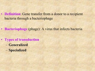• Definition: Gene transfer from a donor to a recipient
bacteria through a bacteriophage
• Bacteriophage (phage): A virus that infects bacteria
• Types of transduction
– Generalized
– Specialized
 