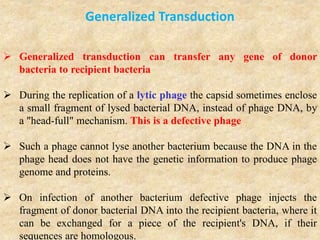 Generalized Transduction
 Generalized transduction can transfer any gene of donor
bacteria to recipient bacteria
 During the replication of a lytic phage the capsid sometimes enclose
a small fragment of lysed bacterial DNA, instead of phage DNA, by
a "head-full" mechanism. This is a defective phage
 Such a phage cannot lyse another bacterium because the DNA in the
phage head does not have the genetic information to produce phage
genome and proteins.
 On infection of another bacterium defective phage injects the
fragment of donor bacterial DNA into the recipient bacteria, where it
can be exchanged for a piece of the recipient's DNA, if their
sequences are homologous.
 