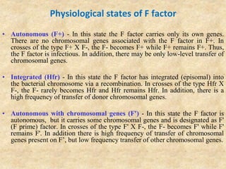 Physiological states of F factor
• Autonomous (F+) - In this state the F factor carries only its own genes.
There are no chromosomal genes associated with the F factor in F+. In
crosses of the type F+ X F-, the F- becomes F+ while F+ remains F+. Thus,
the F factor is infectious. In addition, there may be only low-level transfer of
chromosomal genes.
• Integrated (Hfr) - In this state the F factor has integrated (episomal) into
the bacterial chromosome via a recombination. In crosses of the type Hfr X
F-, the F- rarely becomes Hfr and Hfr remains Hfr. In addition, there is a
high frequency of transfer of donor chromosomal genes.
• Autonomous with chromosomal genes (F') - In this state the F factor is
autonomous, but it carries some chromosomal genes and is designated as F'
(F prime) factor. In crosses of the type F' X F-, the F- becomes F' while F'
remains F'. In addition there is high frequency of transfer of chromosomal
genes present on F’, but low frequency transfer of other chromosomal genes.
 