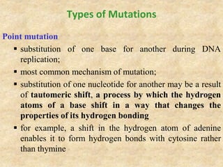Types of Mutations
Point mutation
 substitution of one base for another during DNA
replication;
 most common mechanism of mutation;
 substitution of one nucleotide for another may be a result
of tautomeric shift, a process by which the hydrogen
atoms of a base shift in a way that changes the
properties of its hydrogen bonding
 for example, a shift in the hydrogen atom of adenine
enables it to form hydrogen bonds with cytosine rather
than thymine
 