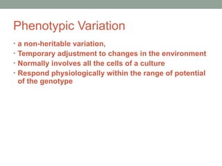 Phenotypic Variation
• a non-heritable variation,
• Temporary adjustment to changes in the environment
• Normally involves all the cells of a culture
• Respond physiologically within the range of potential
of the genotype
 