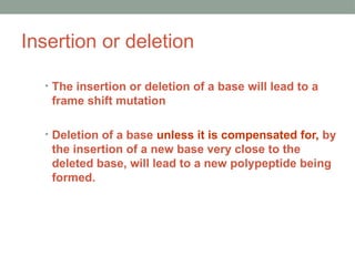 Insertion or deletion
• The insertion or deletion of a base will lead to a
frame shift mutation
• Deletion of a base unless it is compensated for, by
the insertion of a new base very close to the
deleted base, will lead to a new polypeptide being
formed.
 