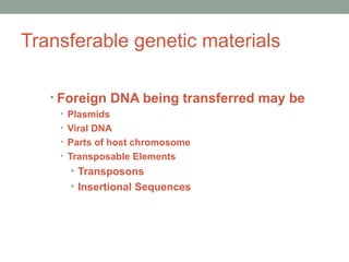Transferable genetic materials
• Foreign DNA being transferred may be
• Plasmids
• Viral DNA
• Parts of host chromosome
• Transposable Elements
• Transposons
• Insertional Sequences
 