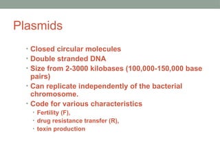Plasmids
• Closed circular molecules
• Double stranded DNA
• Size from 2-3000 kilobases (100,000-150,000 base
pairs)
• Can replicate independently of the bacterial
chromosome.
• Code for various characteristics
• Fertility (F),
• drug resistance transfer (R),
• toxin production
 