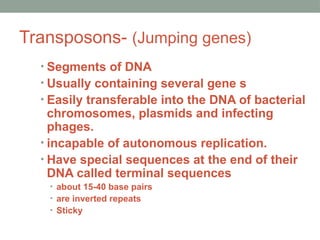Transposons- (Jumping genes)
• Segments of DNA
• Usually containing several gene s
• Easily transferable into the DNA of bacterial
chromosomes, plasmids and infecting
phages.
• incapable of autonomous replication.
• Have special sequences at the end of their
DNA called terminal sequences
• about 15-40 base pairs
• are inverted repeats
• Sticky
 