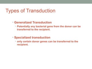 Types of Transduction
• Generalized Transduction
• Potentially any bacterial gene from the donor can be
transferred to the recipient.
• Specialized transduction
• only certain donor genes can be transferred to the
recipient.
 