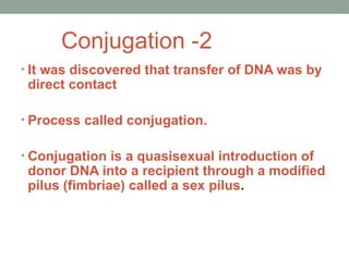 Conjugation -2
• It was discovered that transfer of DNA was by
direct contact
• Process called conjugation.
• Conjugation is a quasisexual introduction of
donor DNA into a recipient through a modified
pilus (fimbriae) called a sex pilus.
 
