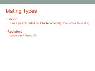 Mating Types
• Donor
• Has a plasmid called the F factor or fertility factor or sex factor.(F+)
• Recipient
• Lacks the F factor. (F-)
 