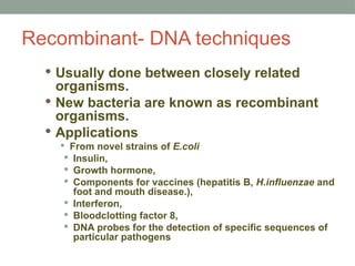 Recombinant- DNA techniques
 Usually done between closely related
organisms.
 New bacteria are known as recombinant
organisms.
 Applications
 From novel strains of E.coli
 Insulin,
 Growth hormone,
 Components for vaccines (hepatitis B, H.influenzae and
foot and mouth disease.),
 Interferon,
 Bloodclotting factor 8,
 DNA probes for the detection of specific sequences of
particular pathogens
 