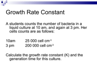 Growth Rate Constant A students counts the number of bacteria in a liquid culture at 10 am, and again at 3 pm. Her cells counts are as follows: 10am 25 000 cell cm -3 3 pm 200 000 cell cm -3 Calculate the growth rate constant (K) and the generation time for this culture. 