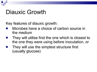 Diauxic Growth Key features of diauxic growth: Microbes have a choice of carbon source in the medium They will utilise first the one which is closest to the one they were using before inoculation, or They will use the simplest structure first (usually glucose) 