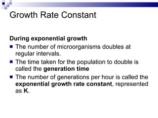 Growth Rate Constant During exponential growth The number of microorganisms doubles at regular intervals. The time taken for the population to double is called the  generation time The number of generations per hour is called the  exponential growth rate constant , represented as  K . 