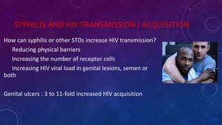 SYPHILIS AND HIV TRANSMISSION / ACQUISITION
How can syphilis or other STDs increase HIV transmission?
Reducing physical barriers
Increasing the number of receptor cells
Increasing HIV viral load in genital lesions, semen or
both
Genital ulcers : 3 to 11-fold increased HIV acquisition
 