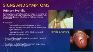 SIGNS AND SYMPTOMS
Primary Syphilis
Primary lesion or "chancre" develops at the site of
inoculation. The sore usually lasts 3 to 6 weeks and
heals regardless of whether or not you receive
treatment.
• Chancre
• Progresses from macule to papule to ulcer;
• Typically painless, indurated, and has a clean base;
• Highly infectious;
• Heals spontaneously within 3 to 6 weeks; and
• Multiple lesions can occur.
• Regional lymphadenopathy: classically rubbery,
painless, bilateral
• Serologic tests for syphilis may not be positive
during early primary syphilis.
Penile Chancre
 