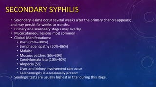 SECONDARY SYPHILIS
• Secondary lesions occur several weeks after the primary chancre appears;
and may persist for weeks to months.
• Primary and secondary stages may overlap
• Mucocutaneous lesions most common
• Clinical Manifestations:
• Rash (75%–100%)
• Lymphadenopathy (50%–86%)
• Malaise
• Mucous patches (6%–30%)
• Condylomata lata (10%–20%)
• Alopecia (5%)
• Liver and kidney involvement can occur
• Splenomegaly is occasionally present
• Serologic tests are usually highest in titer during this stage.
 