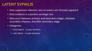 LATENT SYPHILIS
• Host suppresses infection, but no lesions are clinically apparent
• Only evidence is a positive serologic test
• May occur between primary and secondary stages, between
secondary relapses, and after secondary stage
• Categories:
• Early latent: <1 year duration
• Late latent: 1 year duration
 