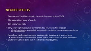 NEUROSYPHILIS
• Occurs when T. pallidum invades the central nervous system (CNS)
• May occur at any stage of syphilis
• Can be asymptomatic
• Early neurosyphilis occurs a few months to a few years after infection
• Clinical manifestations can include acute syphilitic meningitis, meningovascular syphilis, and
ocular involvement
• Neurologic involvement can occur decades after infection and is rarely seen
• Clinical manifestations can include general paresis, tabes dorsalis, and ocular involvement
• Ocular involvement can occur in early or late neurosyphilis.
 
