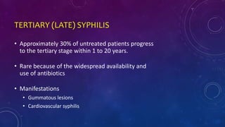 TERTIARY (LATE) SYPHILIS
• Approximately 30% of untreated patients progress
to the tertiary stage within 1 to 20 years.
• Rare because of the widespread availability and
use of antibiotics
• Manifestations
• Gummatous lesions
• Cardiovascular syphilis
 