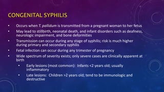 CONGENITAL SYPHILIS
• Occurs when T. pallidum is transmitted from a pregnant woman to her fetus
• May lead to stillbirth, neonatal death, and infant disorders such as deafness,
neurologic impairment, and bone deformities
• Transmission can occur during any stage of syphilis; risk is much higher
during primary and secondary syphilis
• Fetal infection can occur during any trimester of pregnancy
• Wide spectrum of severity exists; only severe cases are clinically apparent at
birth
• Early lesions (most common): Infants <2 years old; usually
inflammatory
• Late lesions: Children >2 years old; tend to be immunologic and
destructive
 