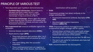 PRINCIPLE OF VARIOUS TEST
• Tests depended upon T.pallidum demonstration by:
• Darkfield direct microscopy: Patient lesion is
abraded and fluid is taken which is seen
immediately directly under the dark field
microscope. It has a sensitivity of 80 %.
• Fluorescent microscopy: Where again the sample
is taken directly from the lesion and treated with
fluorescently labeled antibody and seen under the
fluorescent microscope.
• Non-treponemal test measure antibodies against the
cardiolipin.
• Venereal disease research laboratory (VDRL).
• Rapid plasma reagin (RPR).
• These tests become start positive after 1 to 2
weeks of infection and are positive by 4 to 6
weeks.
• Titer starts falling after the successful
treatment.
• These nontreponemal tests are negative in
the early stage of the disease, then darkfield
examination will be positive.
• ELISA
• Treponemal serologic test detect antibody to the
antigen and these are:
• Fluorescent treponemal antibody absorption (FTA-
ABS).
• Microhemagglutination treponema
Pallidum (MHA-TP).
• TPHA (Treponema pallidum hemagglutination assay) is
a treponemal antigen serologic test for syphilis.
• Tanned sheep red blood cells coated with antigen
from Nichol’s strain of Treponema pallidum are
treated with the serum of the patient.
• Sensitivity and specificity are just like FTA-ABS test.
• This test is not useful for individuals who have had
syphilis in the past.
• PCR is recommended for the neurosyphilis.
 