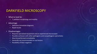 DARKFIELD MICROSCOPY
• What to look for
• T. pallidum morphology and motility
• Advantage
• Definitive immediate diagnosis
• Rapid results
• Disadvantages
• Requires specialized equipment and an experienced microscopist
• Possible confusion with other pathogenic and nonpathogenic spirochetes
• Must be performed immediately
• Generally not recommended on oral lesions
• Possibility of false-negatives
 