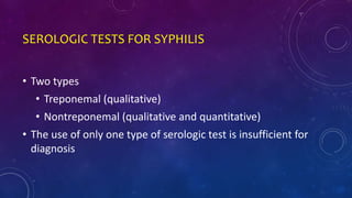 SEROLOGIC TESTS FOR SYPHILIS
• Two types
• Treponemal (qualitative)
• Nontreponemal (qualitative and quantitative)
• The use of only one type of serologic test is insufficient for
diagnosis
 