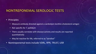 NONTREPONEMAL SEROLOGIC TESTS
• Principles
• Measure antibody directed against a cardiolipin-lecithin-cholesterol antigen
• Not specific for T. pallidum
• Titers usually correlate with disease activity and results are reported
quantitatively
• May be reactive for life, referred to as “serofast”
• Nontreponemal tests include VDRL, RPR, TRUST, USR
 