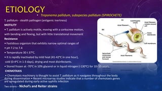 ETIOLOGY• Treponema pallidum, subspecies pallidum (SPIROCHETE)
T. pallidum - stealth pathogen (antigenic inertness)
MOTILITY
• T. pallidum is actively motile, moving with a corkscrew motion,
with bending and flexing, but with little translational movement
Resistance
• Fastidious organism that exhibits narrow optimal ranges of
• pH 7.2 to 7.4
• Temperature 30 t 37ᵒC.
• It is rapidly inactivated by mild heat (41-42ᵒC in one hour),
cold (0-4ᵒC in 1-3 days), drying and most disinfectants.
• Stored frozen at -70ᵒC in 10% glycerol or in liquid nitrogen (-130ᵒC) for 10- 15 years.
CHEMOTAXIS
• Chemotaxis machinery is thought to assist T. pallidum as it navigates throughout the body
during dissemination • Recent microarray studies indicate that a number of chemotaxis genes
are upregulated during early active syphilis infection
Two strains – Nichol’s and Reiter strains
 