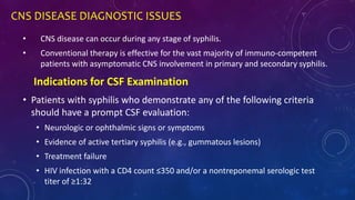 CNS DISEASE DIAGNOSTIC ISSUES
• CNS disease can occur during any stage of syphilis.
• Conventional therapy is effective for the vast majority of immuno-competent
patients with asymptomatic CNS involvement in primary and secondary syphilis.
• Patients with syphilis who demonstrate any of the following criteria
should have a prompt CSF evaluation:
• Neurologic or ophthalmic signs or symptoms
• Evidence of active tertiary syphilis (e.g., gummatous lesions)
• Treatment failure
• HIV infection with a CD4 count ≤350 and/or a nontreponemal serologic test
titer of ≥1:32
Indications for CSF Examination
 