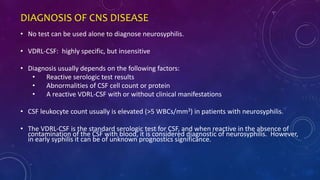 DIAGNOSIS OF CNS DISEASE
• No test can be used alone to diagnose neurosyphilis.
• VDRL-CSF: highly specific, but insensitive
• Diagnosis usually depends on the following factors:
• Reactive serologic test results
• Abnormalities of CSF cell count or protein
• A reactive VDRL-CSF with or without clinical manifestations
• CSF leukocyte count usually is elevated (>5 WBCs/mm3) in patients with neurosyphilis.
• The VDRL-CSF is the standard serologic test for CSF, and when reactive in the absence of
contamination of the CSF with blood, it is considered diagnostic of neurosyphilis. However,
in early syphilis it can be of unknown prognostics significance.
 