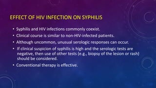 EFFECT OF HIV INFECTION ON SYPHILIS
• Syphilis and HIV infections commonly coexist.
• Clinical course is similar to non-HIV-infected patients.
• Although uncommon, unusual serologic responses can occur.
• If clinical suspicion of syphilis is high and the serologic tests are
negative, then use of other tests (e.g., biopsy of the lesion or rash)
should be considered.
• Conventional therapy is effective.
 