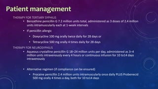THERAPY FOR TERTIARY SYPHILIS
• Benzathine penicillin G 7.2 million units total, administered as 3 doses of 2.4 million
units intramuscularly each at 1-week intervals
• If penicillin allergic
• Doxycycline 100 mg orally twice daily for 28 days or
• Tetracycline 500 mg orally 4 times daily for 28 days
THERAPY FOR NEUROSYPHILIS
• Aqueous crystalline penicillin G 18–24 million units per day, administered as 3–4
million units intravenously every 4 hours or continuous infusion for 10 to14 days
intravenously
• Alternative regimen (if compliance can be ensured)
• Procaine penicillin 2.4 million units intramuscularly once daily PLUS Probenecid
500 mg orally 4 times a day, both for 10 to14 days
 