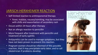JARISCH-HERXHEIMER REACTION
• Self-limited reaction to antitreponemal therapy
• Fever, malaise, nausea/vomiting; may be associated
with chills and exacerbation of secondary rash
• Occurs within 24 hours after therapy
• Not an allergic reaction to penicillin
• More frequent after treatment with penicillin and
treatment of early syphilis
• Antipyretics can be used to manage symptoms, but they
have not been proven to prevent this reaction.
• Pregnant women should be informed of this possible
reaction, that it may precipitate early labor, and to call
obstetrician if problems develop.
 