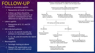 FOLLOW-UP
• Primary or secondary syphilis
• Reexamine at 6 and 12 months.
• Follow-up titers should be
compared to the maximum or
baseline nontreponemal titer
obtained on day of treatment.
• Latent syphilis
• Reexamine at 6, 12, and 24
months.
• HIV-infected patients
• 3, 6, 9, 12 and 24 months for
primary or secondary syphilis
• 6, 12, 18, and 24 months for latent
syphilis
• Neurosyphilis
• Serologic testing as above
• Repeat CSF examination at 6-
month intervals until normal
 
