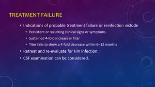 TREATMENT FAILURE
• Indications of probable treatment failure or reinfection include
• Persistent or recurring clinical signs or symptoms
• Sustained 4-fold increase in titer
• Titer fails to show a 4-fold decrease within 6–12 months
• Retreat and re-evaluate for HIV infection.
• CSF examination can be considered.
 