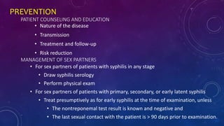 PREVENTION
PATIENT COUNSELING AND EDUCATION
• Nature of the disease
• Transmission
• Treatment and follow-up
• Risk reduction
MANAGEMENT OF SEX PARTNERS
• For sex partners of patients with syphilis in any stage
• Draw syphilis serology
• Perform physical exam
• For sex partners of patients with primary, secondary, or early latent syphilis
• Treat presumptively as for early syphilis at the time of examination, unless
• The nontreponemal test result is known and negative and
• The last sexual contact with the patient is > 90 days prior to examination.
 