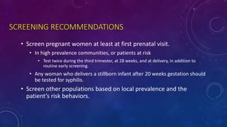 SCREENING RECOMMENDATIONS
• Screen pregnant women at least at first prenatal visit.
• In high prevalence communities, or patients at risk
• Test twice during the third trimester, at 28 weeks, and at delivery, in addition to
routine early screening.
• Any woman who delivers a stillborn infant after 20 weeks gestation should
be tested for syphilis.
• Screen other populations based on local prevalence and the
patient’s risk behaviors.
 